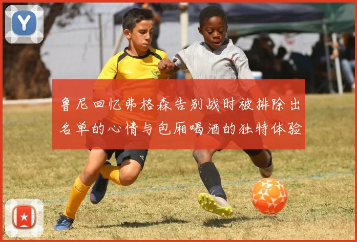 鲁尼回忆弗格森告别战时被排除出名单的心情与包厢喝酒的独特体验