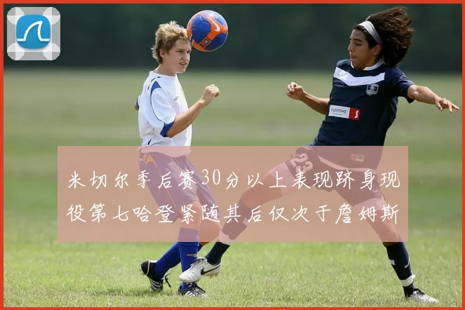 米切尔季后赛30分以上表现跻身现役第七哈登紧随其后仅次于詹姆斯杜兰特库里