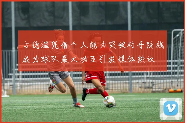 古德温凭借个人能力突破对手防线成为球队最大功臣引发媒体热议