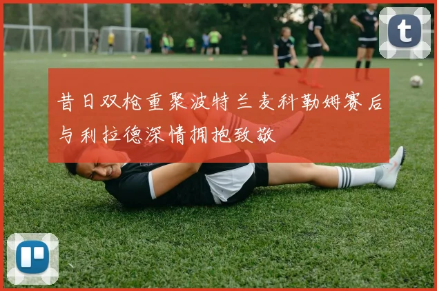 昔日双枪重聚波特兰麦科勒姆赛后与利拉德深情拥抱致敬
