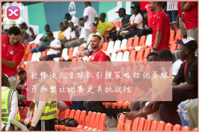 杜锋谈北京球队引援策略称优秀球员加盟让比赛更具挑战性