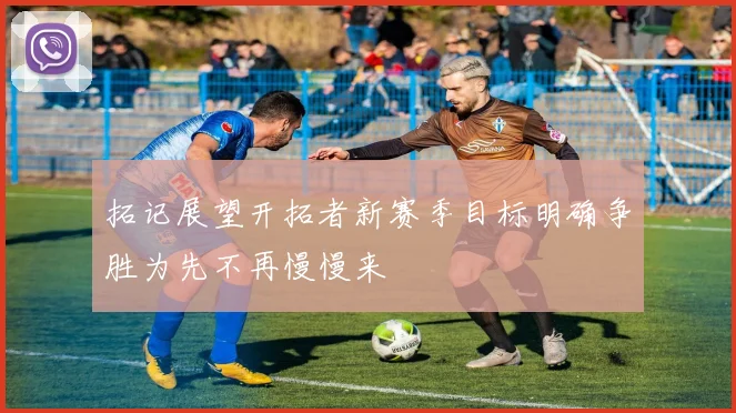 拓记展望开拓者新赛季目标明确争胜为先不再慢慢来