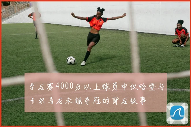 季后赛4000分以上球员中仅哈登与卡尔马龙未能夺冠的背后故事