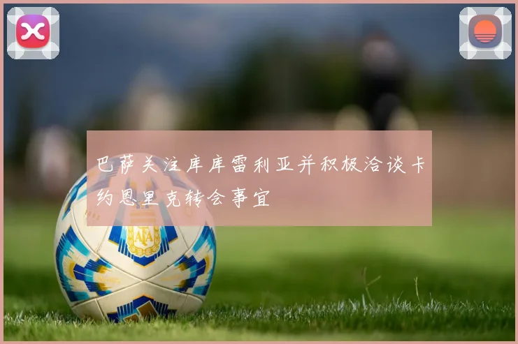 巴萨关注库库雷利亚并积极洽谈卡约恩里克转会事宜
