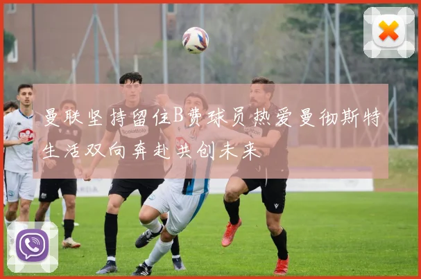 曼联坚持留住B费球员热爱曼彻斯特生活双向奔赴共创未来