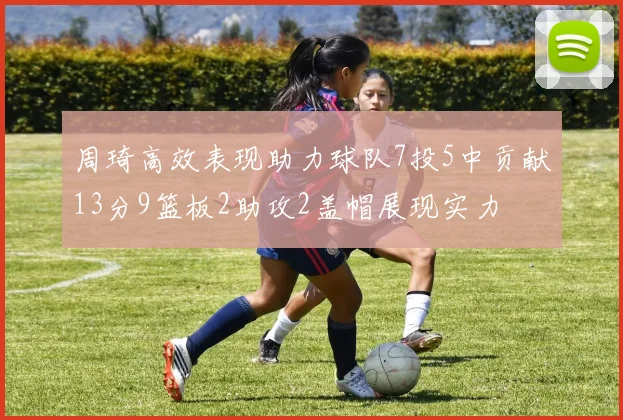 周琦高效表现助力球队7投5中贡献13分9篮板2助攻2盖帽展现实力