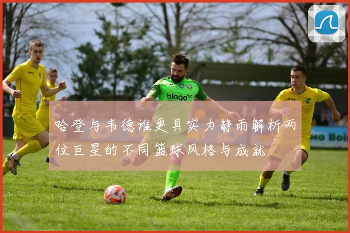 哈登与韦德谁更具实力静雨解析两位巨星的不同篮球风格与成就