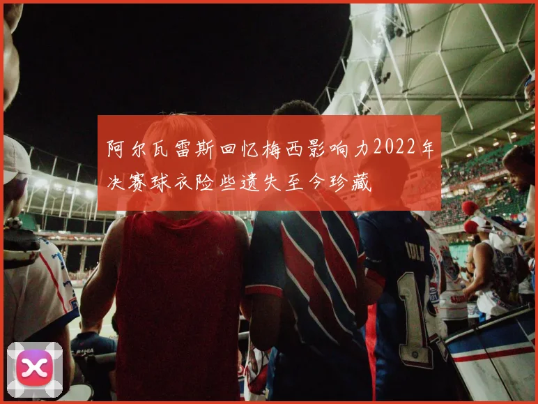阿尔瓦雷斯回忆梅西影响力2022年决赛球衣险些遗失至今珍藏