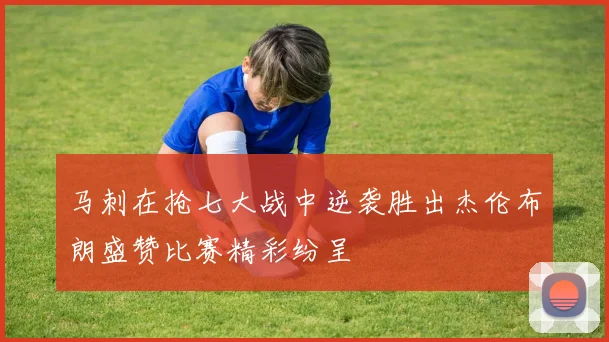 马刺在抢七大战中逆袭胜出杰伦布朗盛赞比赛精彩纷呈
