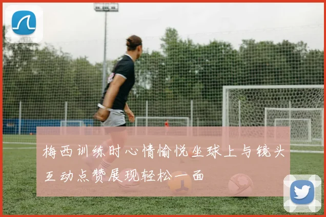梅西训练时心情愉悦坐球上与镜头互动点赞展现轻松一面